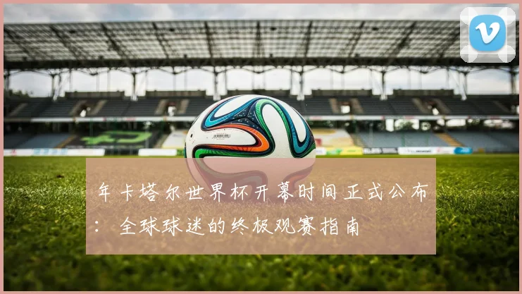 年卡塔尔世界杯开幕时间正式公布：全球球迷的终极观赛指南