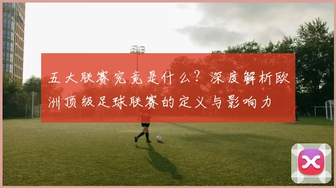 五大联赛究竟是什么?深度解析欧洲顶级足球联赛的定义与影响力
