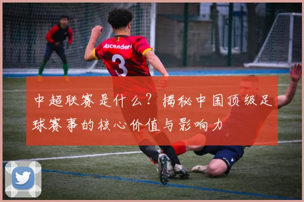中超联赛是什么？揭秘中国顶级足球赛事的核心价值与影响力