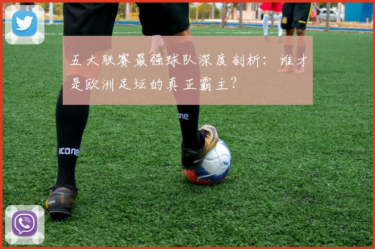 五大联赛最强球队深度剖析:谁才是欧洲足坛的真正霸主?