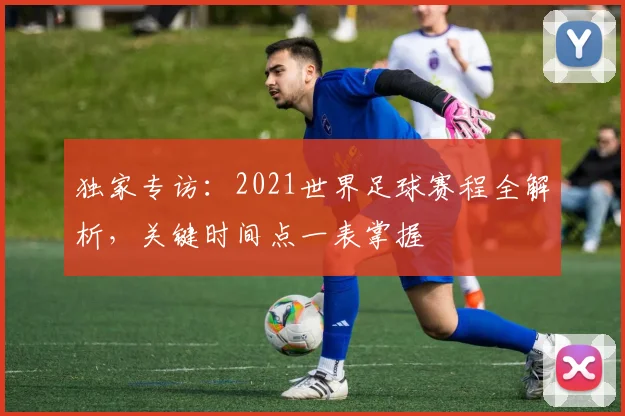 独家专访:2021世界足球赛程全解析,关键时间点一表掌握