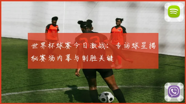 世界杯球赛今日激战:专访球星揭秘赛场内幕与制胜关键