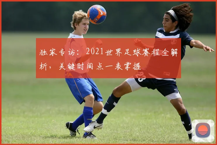 独家专访：2021世界足球赛程全解析，关键时间点一表掌握