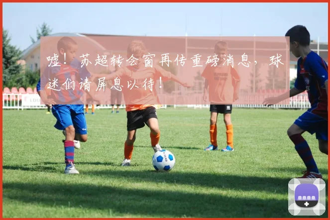 嘘！苏超转会窗再传重磅消息，球迷们请屏息以待！