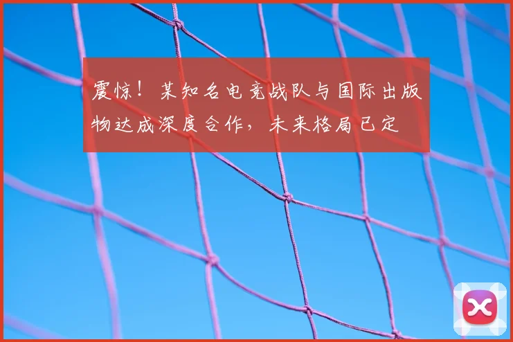 震惊!某知名电竞战队与国际出版物达成深度合作,未来格局已定
