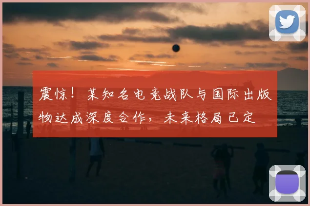 震惊!某知名电竞战队与国际出版物达成深度合作,未来格局已定
